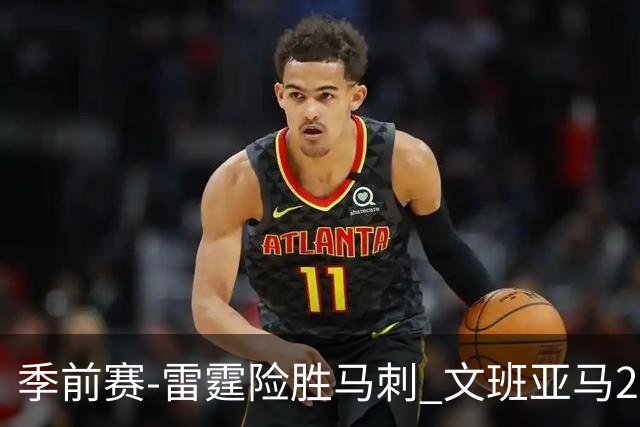 季前赛-雷霆险胜马刺 文班亚马20分切特21+9
