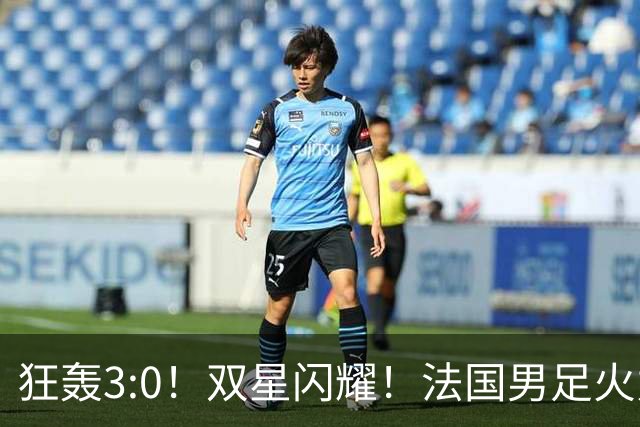 狂轰3:0！双星闪耀！法国男足火力猛，姆巴佩和登贝莱把对手打崩盘